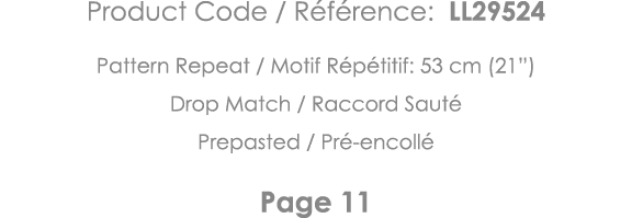 Product Code   Référence: LL29524 Pattern Repeat   Motif Répétitif: 53 cm (21 ) Drop Match   Raccord Sauté Prepasted    