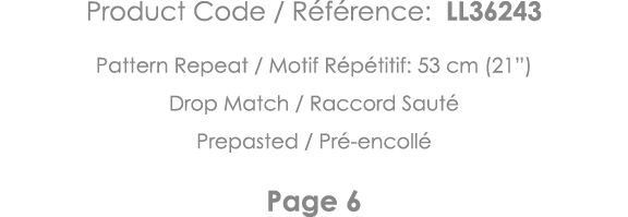 Product Code   Référence: LL36243 Pattern Repeat   Motif Répétitif: 53 cm (21 ) Drop Match   Raccord Sauté Prepasted    