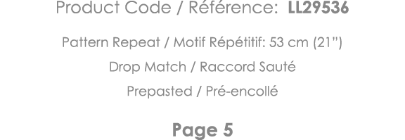 Product Code   Référence: LL29536 Pattern Repeat   Motif Répétitif: 53 cm (21 ) Drop Match   Raccord Sauté Prepasted    