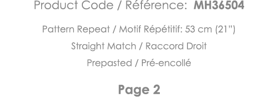 Product Code   Référence: MH36504 Pattern Repeat   Motif Répétitif: 53 cm (21 ) Straight Match   Raccord Droit Prepas   
