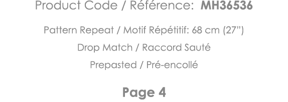 Product Code   Référence: MH36536 Pattern Repeat   Motif Répétitif: 68 cm (27 ) Drop Match   Raccord Sauté Prepasted    