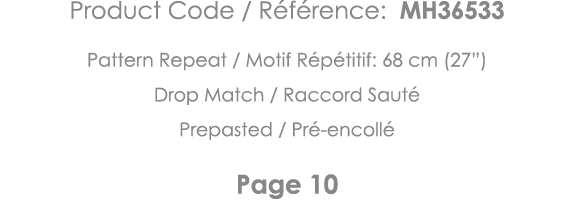 Product Code   Référence: MH36533 Pattern Repeat   Motif Répétitif: 68 cm (27 ) Drop Match   Raccord Sauté Prepasted    
