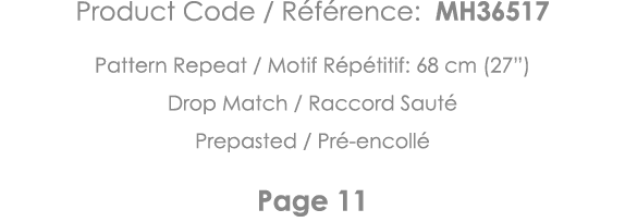 Product Code   Référence: MH36517 Pattern Repeat   Motif Répétitif: 68 cm (27 ) Drop Match   Raccord Sauté Prepasted    