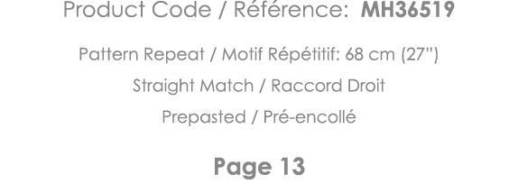 Product Code   Référence: MH36519 Pattern Repeat   Motif Répétitif: 68 cm (27 ) Straight Match   Raccord Droit Prepas   