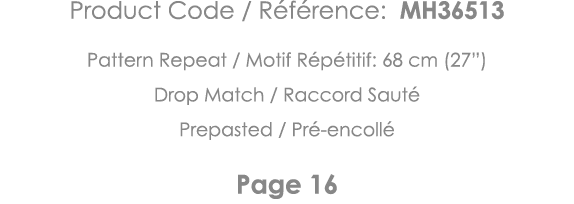 Product Code   Référence: MH36513 Pattern Repeat   Motif Répétitif: 68 cm (27 ) Drop Match   Raccord Sauté Prepasted    