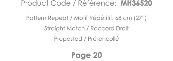 Product Code   Référence: MH36520 Pattern Repeat   Motif Répétitif: 68 cm (27 ) Straight Match   Raccord Droit Prepas   