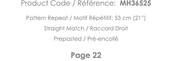 Product Code   Référence: MH36525 Pattern Repeat   Motif Répétitif: 53 cm (21 ) Straight Match   Raccord Droit Prepas   