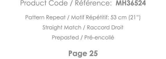 Product Code   Référence: MH36524 Pattern Repeat   Motif Répétitif: 53 cm (21 ) Straight Match   Raccord Droit Prepas   