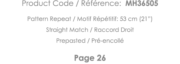 Product Code   Référence: MH36505 Pattern Repeat   Motif Répétitif: 53 cm (21 ) Straight Match   Raccord Droit Prepas   