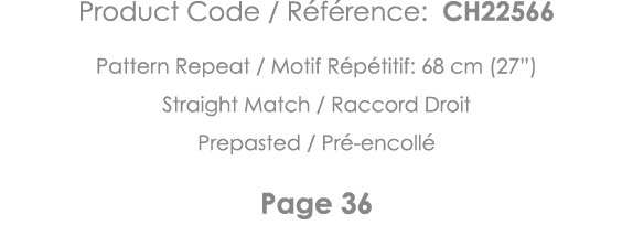 Product Code   Référence: CH22566 Pattern Repeat   Motif Répétitif: 68 cm (27 ) Straight Match   Raccord Droit Prepas   