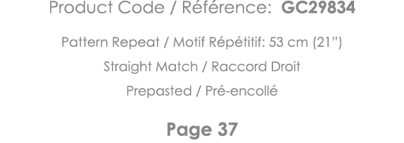Product Code   Référence: GC29834 Pattern Repeat   Motif Répétitif: 53 cm (21 ) Straight Match   Raccord Droit Prepas   