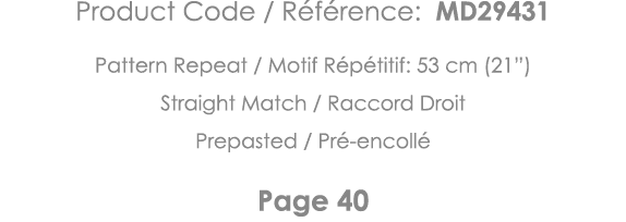 Product Code   Référence: MD29431 Pattern Repeat   Motif Répétitif: 53 cm (21 ) Straight Match   Raccord Droit Prepas   
