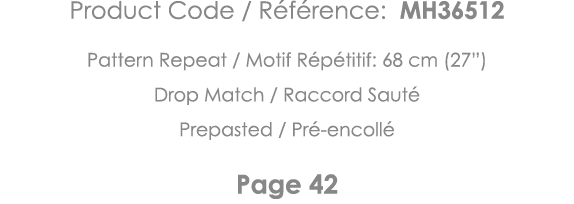 Product Code   Référence: MH36512 Pattern Repeat   Motif Répétitif: 68 cm (27 ) Drop Match   Raccord Sauté Prepasted    