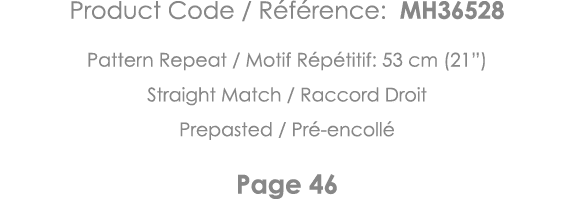 Product Code   Référence: MH36528 Pattern Repeat   Motif Répétitif: 53 cm (21 ) Straight Match   Raccord Droit Prepas   