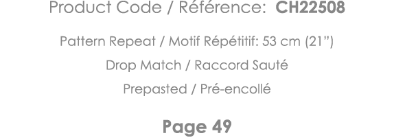 Product Code   Référence: CH22508 Pattern Repeat   Motif Répétitif: 53 cm (21 ) Drop Match   Raccord Sauté Prepasted    