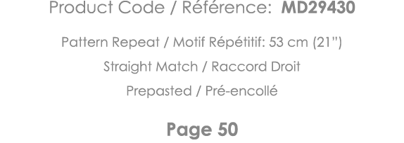 Product Code   Référence: MD29430 Pattern Repeat   Motif Répétitif: 53 cm (21 ) Straight Match   Raccord Droit Prepas   