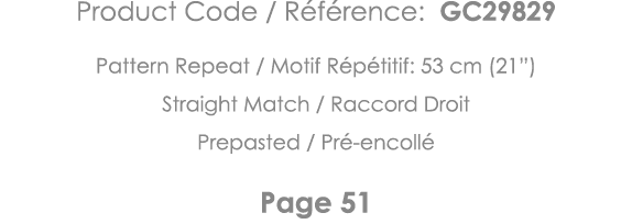Product Code   Référence: GC29829 Pattern Repeat   Motif Répétitif: 53 cm (21 ) Straight Match   Raccord Droit Prepas   
