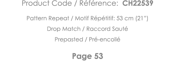 Product Code   Référence: CH22539 Pattern Repeat   Motif Répétitif: 53 cm (21 ) Drop Match   Raccord Sauté Prepasted    