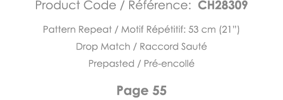 Product Code   Référence: CH28309 Pattern Repeat   Motif Répétitif: 53 cm (21 ) Drop Match   Raccord Sauté Prepasted    