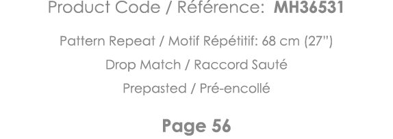 Product Code   Référence: MH36531 Pattern Repeat   Motif Répétitif: 68 cm (27 ) Drop Match   Raccord Sauté Prepasted    
