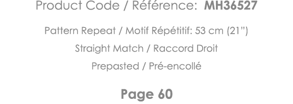 Product Code   Référence: MH36527 Pattern Repeat   Motif Répétitif: 53 cm (21 ) Straight Match   Raccord Droit Prepas   