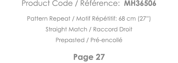 Product Code   Référence: MH36506 Pattern Repeat   Motif Répétitif: 68 cm (27 ) Straight Match   Raccord Droit Prepas   