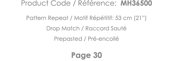 Product Code   Référence: MH36500 Pattern Repeat   Motif Répétitif: 53 cm (21 ) Drop Match   Raccord Sauté Prepasted    