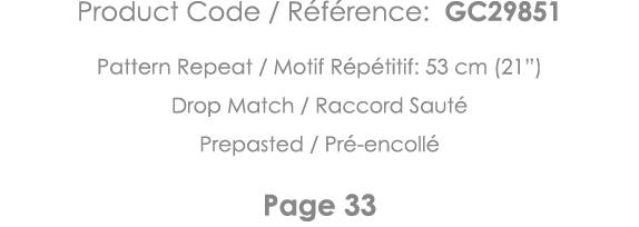 Product Code   Référence: GC29851 Pattern Repeat   Motif Répétitif: 53 cm (21 ) Drop Match   Raccord Sauté Prepasted    
