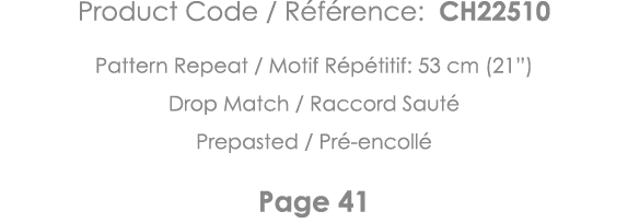 Product Code   Référence: CH22510 Pattern Repeat   Motif Répétitif: 53 cm (21 ) Drop Match   Raccord Sauté Prepasted    