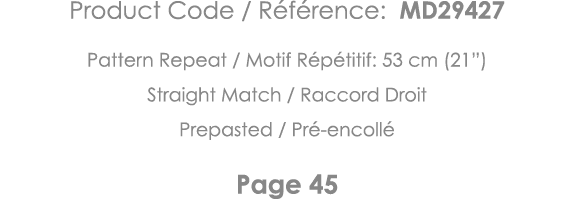 Product Code   Référence: MD29427 Pattern Repeat   Motif Répétitif: 53 cm (21 ) Straight Match   Raccord Droit Prepas   
