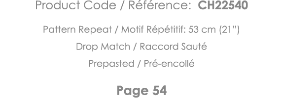 Product Code   Référence: CH22540 Pattern Repeat   Motif Répétitif: 53 cm (21 ) Drop Match   Raccord Sauté Prepasted    