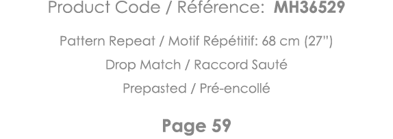 Product Code   Référence: MH36529 Pattern Repeat   Motif Répétitif: 68 cm (27 ) Drop Match   Raccord Sauté Prepasted    