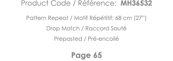 Product Code   Référence: MH36532 Pattern Repeat   Motif Répétitif: 68 cm (27 ) Drop Match   Raccord Sauté Prepasted    