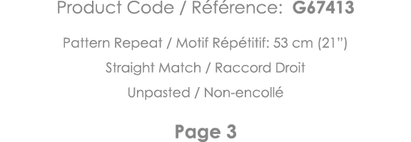 Product Code   Référence: G67413 Pattern Repeat   Motif Répétitif: 53 cm (21 ) Straight Match   Raccord Droit Unpaste   