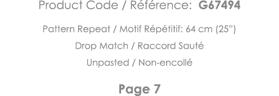 Product Code   Référence: G67494 Pattern Repeat   Motif Répétitif: 64 cm (25 ) Drop Match   Raccord Sauté Unpasted      