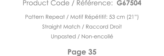 Product Code   Référence: G67504 Pattern Repeat   Motif Répétitif: 53 cm (21 ) Straight Match   Raccord Droit Unpaste   