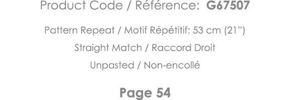 Product Code   Référence: G67507 Pattern Repeat   Motif Répétitif: 53 cm (21 ) Straight Match   Raccord Droit Unpaste   