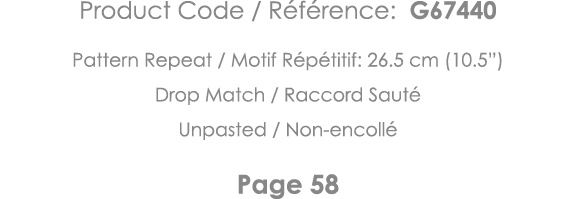 Product Code   Référence: G67440 Pattern Repeat   Motif Répétitif: 26 5 cm (10 5 ) Drop Match   Raccord Sauté Unpaste   