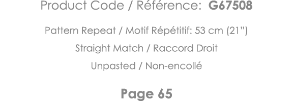 Product Code   Référence: G67508 Pattern Repeat   Motif Répétitif: 53 cm (21 ) Straight Match   Raccord Droit Unpaste   