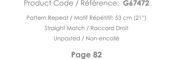 Product Code   Référence: G67472 Pattern Repeat   Motif Répétitif: 53 cm (21 ) Straight Match   Raccord Droit Unpaste   
