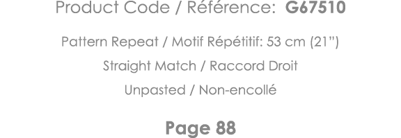 Product Code   Référence: G67510 Pattern Repeat   Motif Répétitif: 53 cm (21 ) Straight Match   Raccord Droit Unpaste   