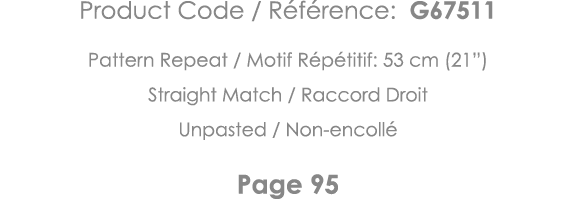 Product Code   Référence: G67511 Pattern Repeat   Motif Répétitif: 53 cm (21 ) Straight Match   Raccord Droit Unpaste   