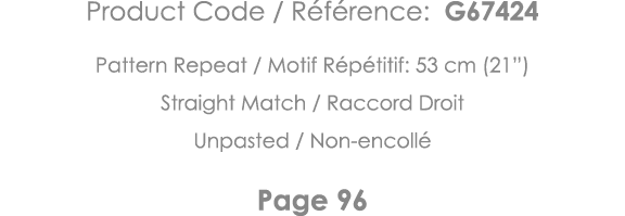 Product Code   Référence: G67424 Pattern Repeat   Motif Répétitif: 53 cm (21 ) Straight Match   Raccord Droit Unpaste   