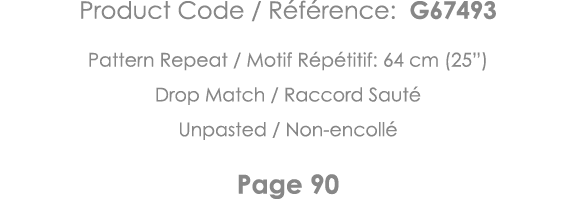 Product Code   Référence: G67493 Pattern Repeat   Motif Répétitif: 64 cm (25 ) Drop Match   Raccord Sauté Unpasted      