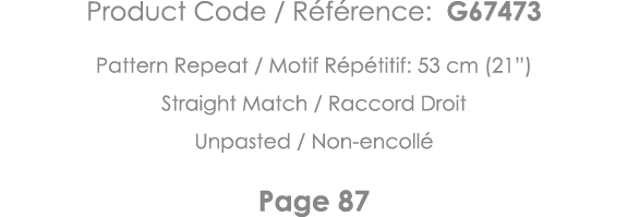 Product Code   Référence: G67473 Pattern Repeat   Motif Répétitif: 53 cm (21 ) Straight Match   Raccord Droit Unpaste   