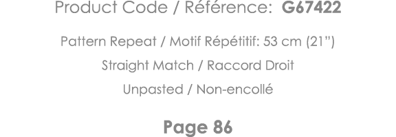 Product Code   Référence: G67422 Pattern Repeat   Motif Répétitif: 53 cm (21 ) Straight Match   Raccord Droit Unpaste   