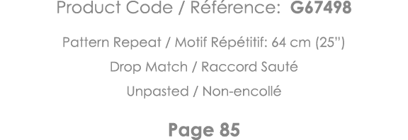 Product Code   Référence: G67498 Pattern Repeat   Motif Répétitif: 64 cm (25 ) Drop Match   Raccord Sauté Unpasted      