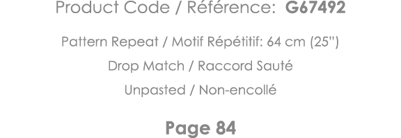 Product Code   Référence: G67492 Pattern Repeat   Motif Répétitif: 64 cm (25 ) Drop Match   Raccord Sauté Unpasted      