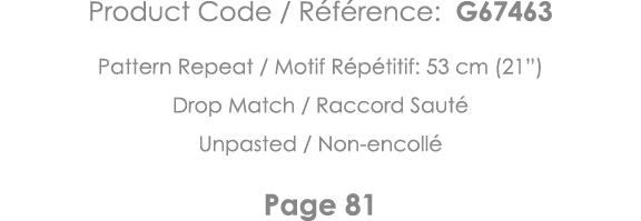 Product Code   Référence: G67463 Pattern Repeat   Motif Répétitif: 53 cm (21 ) Drop Match   Raccord Sauté Unpasted      