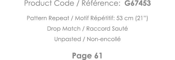 Product Code   Référence: G67453 Pattern Repeat   Motif Répétitif: 53 cm (21 ) Drop Match   Raccord Sauté Unpasted      